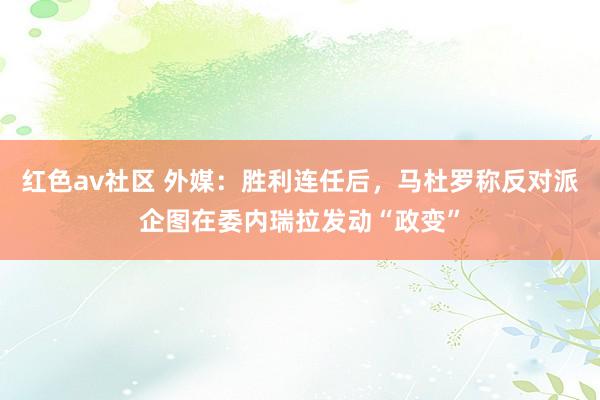 红色av社区 外媒：胜利连任后，马杜罗称反对派企图在委内瑞拉发动“政变”