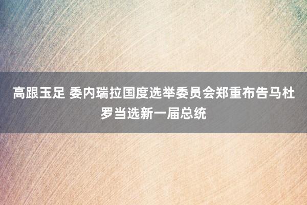 高跟玉足 委内瑞拉国度选举委员会郑重布告马杜罗当选新一届总统