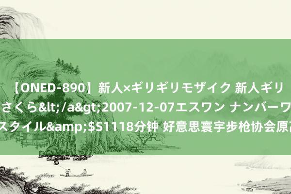 【ONED-890】新人×ギリギリモザイク 新人ギリギリモザイク 吉野さくら</a>2007-12-07エスワン ナンバーワンスタイル&$S1118分钟 好意思寰宇步枪协会原高管被辞让10年内在该机构任职