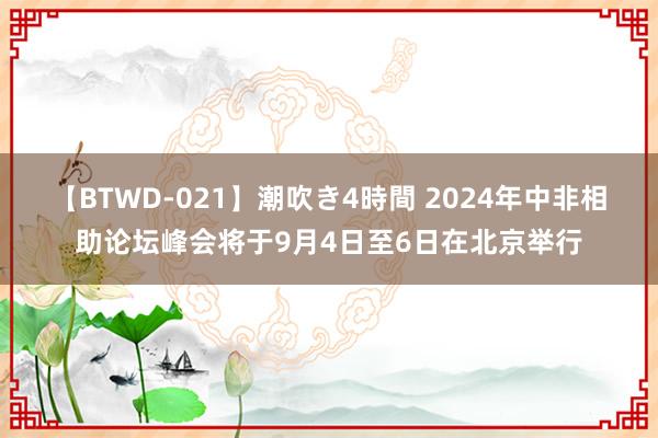 【BTWD-021】潮吹き4時間 2024年中非相助论坛峰会将于9月4日至6日在北京举行