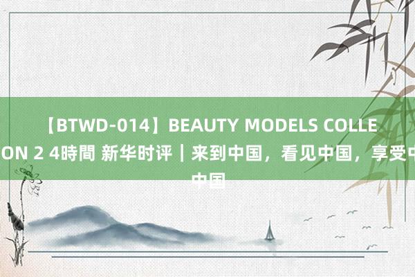 【BTWD-014】BEAUTY MODELS COLLECTION 2 4時間 新华时评｜来到中国，看见中国，享受中国