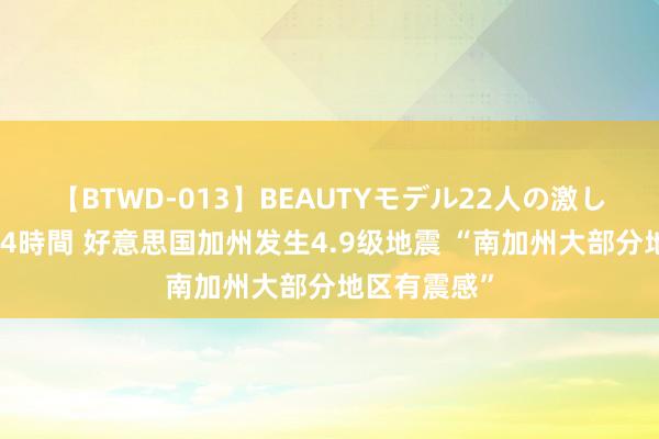 【BTWD-013】BEAUTYモデル22人の激しいピストン4時間 好意思国加州发生4.9级地震 “南加州大部分地区有震感”