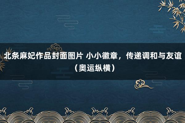 北条麻妃作品封面图片 小小徽章，传递调和与友谊（奥运纵横）