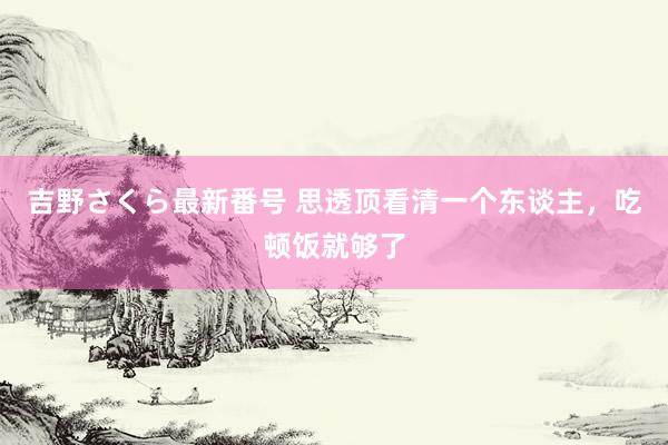 吉野さくら最新番号 思透顶看清一个东谈主，吃顿饭就够了