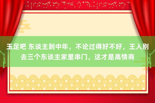 玉足吧 东谈主到中年，不论过得好不好，王人别去三个东谈主家里串门，这才是高情商