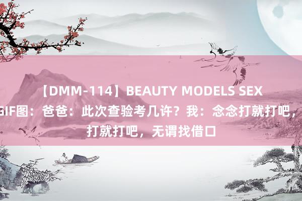 【DMM-114】BEAUTY MODELS SEX BEST 搞笑GIF图：爸爸：此次查验考几许？我：念念打就打吧，无谓找借口