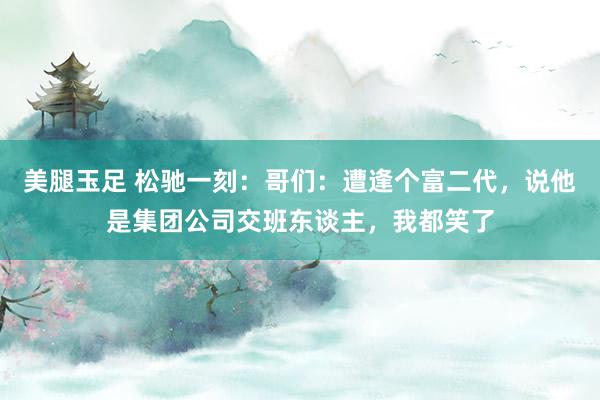 美腿玉足 松驰一刻：哥们：遭逢个富二代，说他是集团公司交班东谈主，我都笑了