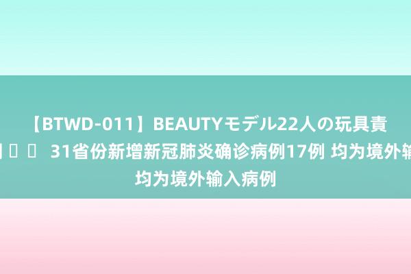 【BTWD-011】BEAUTYモデル22人の玩具責め4時間 		 31省份新增新冠肺炎确诊病例17例 均为境外输入病例