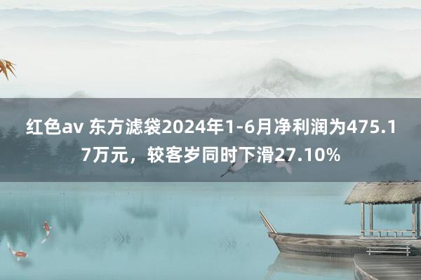 红色av 东方滤袋2024年1-6月净利润为475.17万元，较客岁同时下滑27.10%