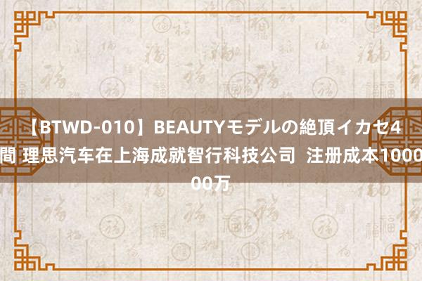 【BTWD-010】BEAUTYモデルの絶頂イカセ4時間 理思汽车在上海成就智行科技公司  注册成本1000万