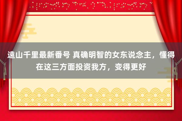 遠山千里最新番号 真确明智的女东说念主，懂得在这三方面投资我方，变得更好