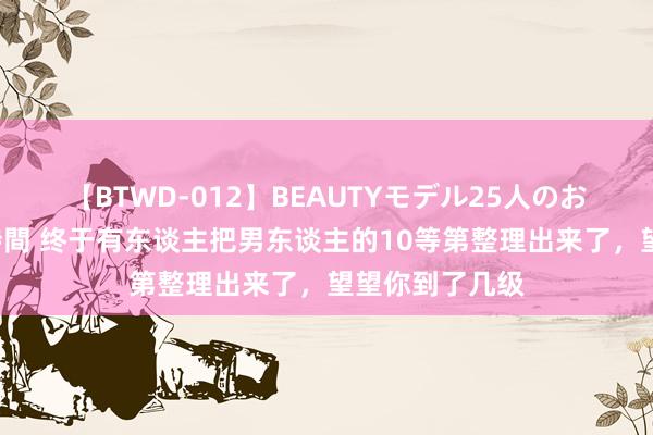 【BTWD-012】BEAUTYモデル25人のお掃除フェラ4時間 终于有东谈主把男东谈主的10等第整理出来了，望望你到了几级