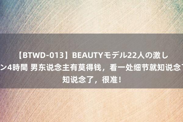 【BTWD-013】BEAUTYモデル22人の激しいピストン4時間 男东说念主有莫得钱，看一处细节就知说念了，很准！