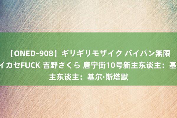 【ONED-908】ギリギリモザイク パイパン無限絶頂！激イカセFUCK 吉野さくら 唐宁街10号新主东谈主：基尔·斯塔默