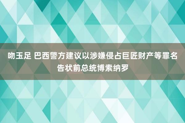 吻玉足 巴西警方建议以涉嫌侵占巨匠财产等罪名告状前总统博索纳罗