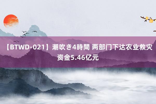 【BTWD-021】潮吹き4時間 两部门下达农业救灾资金5.46亿元