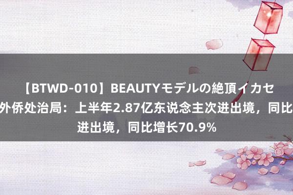 【BTWD-010】BEAUTYモデルの絶頂イカセ4時間 国度外侨处治局：上半年2.87亿东说念主次进出境，同比增长70.9%