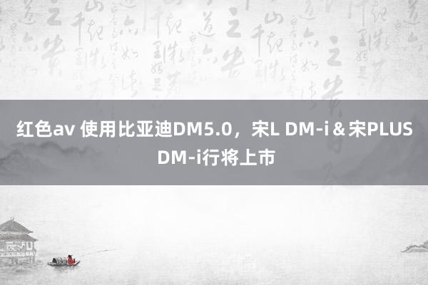 红色av 使用比亚迪DM5.0，宋L DM-i＆宋PLUS DM-i行将上市