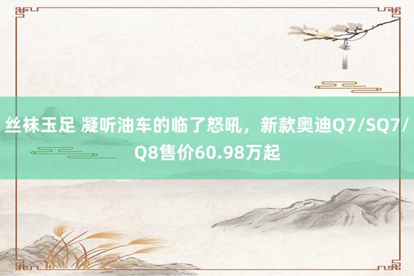 丝袜玉足 凝听油车的临了怒吼，新款奥迪Q7/SQ7/Q8售价60.98万起