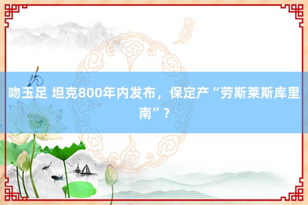 吻玉足 坦克800年内发布，保定产“劳斯莱斯库里南”？