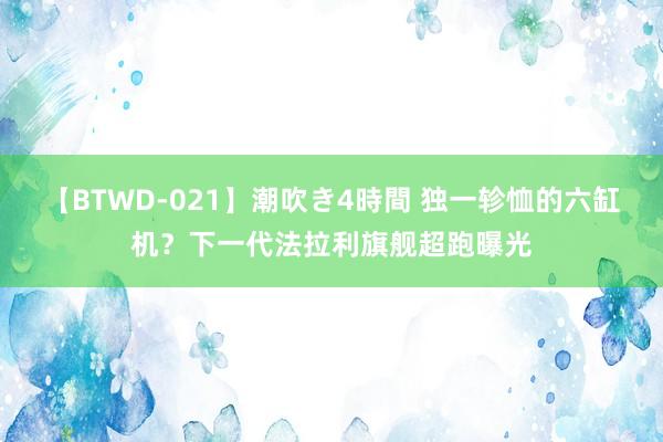 【BTWD-021】潮吹き4時間 独一轸恤的六缸机？下一代法拉利旗舰超跑曝光