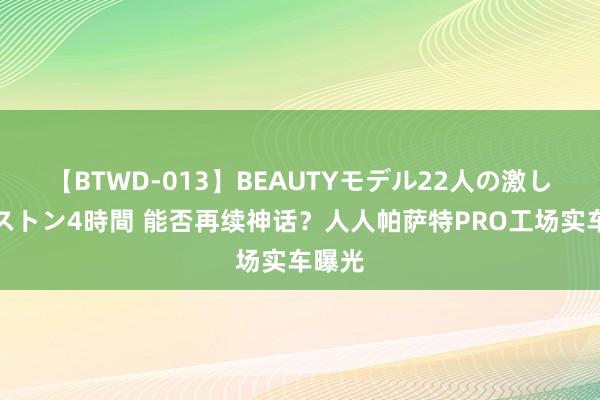 【BTWD-013】BEAUTYモデル22人の激しいピストン4時間 能否再续神话？人人帕萨特PRO工场实车曝光