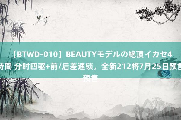 【BTWD-010】BEAUTYモデルの絶頂イカセ4時間 分时四驱+前/后差速锁，全新212将7月25日预售