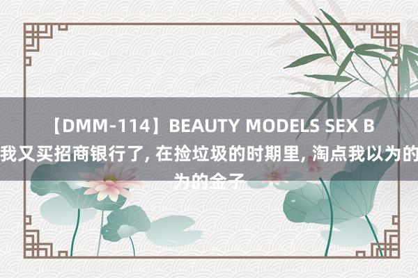 【DMM-114】BEAUTY MODELS SEX BEST 我又买招商银行了， 在捡垃圾的时期里， 淘点我以为的金子