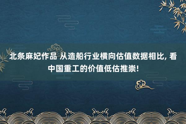 北条麻妃作品 从造船行业横向估值数据相比， 看中国重工的价值低估推崇!