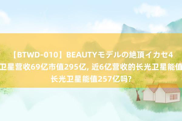 【BTWD-010】BEAUTYモデルの絶頂イカセ4時間 中国卫星营收69亿市值295亿， 近6亿营收的长光卫星能值257亿吗?