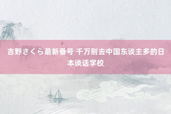 吉野さくら最新番号 千万别去中国东谈主多的日本谈话学校