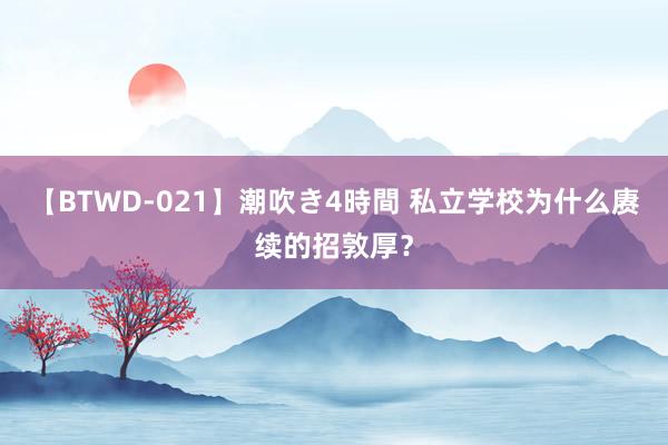 【BTWD-021】潮吹き4時間 私立学校为什么赓续的招敦厚？