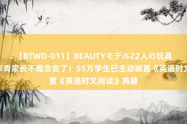 【BTWD-011】BEAUTYモデル22人の玩具責め4時間 年青家长不雅念变了！55万学生已主动搁置《英语时文阅读》典籍