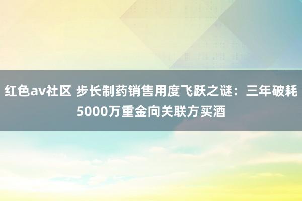 红色av社区 步长制药销售用度飞跃之谜：三年破耗5000万重金向关联方买酒