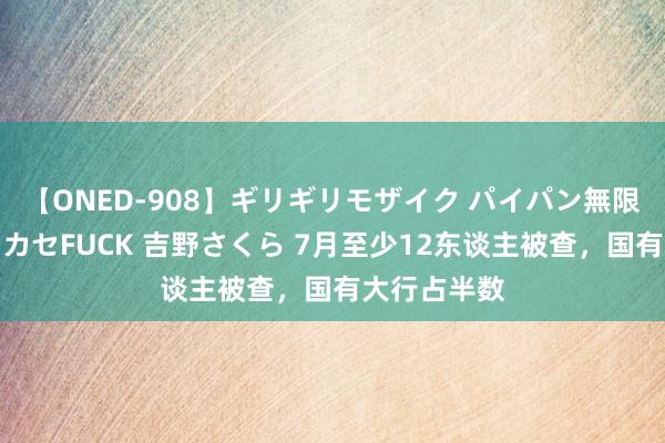 【ONED-908】ギリギリモザイク パイパン無限絶頂！激イカセFUCK 吉野さくら 7月至少12东谈主被查，国有大行占半数