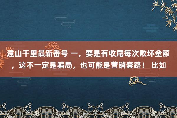 遠山千里最新番号 一，要是有收尾每次败坏金额，这不一定是骗局，也可能是营销套路！ 比如