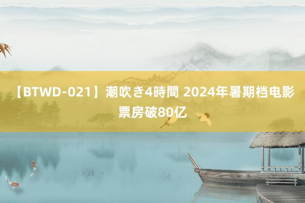 【BTWD-021】潮吹き4時間 2024年暑期档电影票房破80亿