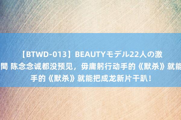 【BTWD-013】BEAUTYモデル22人の激しいピストン4時間 陈念念诚都没预见，毋庸躬行动手的《默杀》就能把成龙新片干趴！