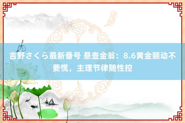 吉野さくら最新番号 悬壶金翁：8.6黄金颤动不要慌，主理节律随性控