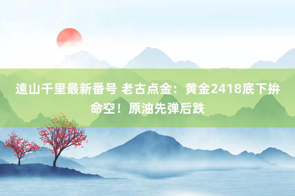 遠山千里最新番号 老古点金：黄金2418底下拚命空！原油先弹后跌