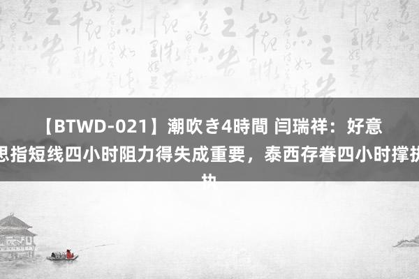 【BTWD-021】潮吹き4時間 闫瑞祥：好意思指短线四小时阻力得失成重要，泰西存眷四小时撑执