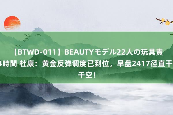 【BTWD-011】BEAUTYモデル22人の玩具責め4時間 杜康：黄金反弹调度已到位，早盘2417径直干空！