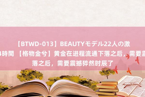 【BTWD-013】BEAUTYモデル22人の激しいピストン4時間 【格物金兮】黄金在进程流通下落之后，需要震撼猝然时辰了