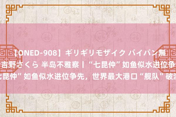 【ONED-908】ギリギリモザイク パイパン無限絶頂！激イカセFUCK 吉野さくら 半岛不雅察丨“七昆仲”如鱼似水进位争先，世界最大港口“舰队”破浪前行