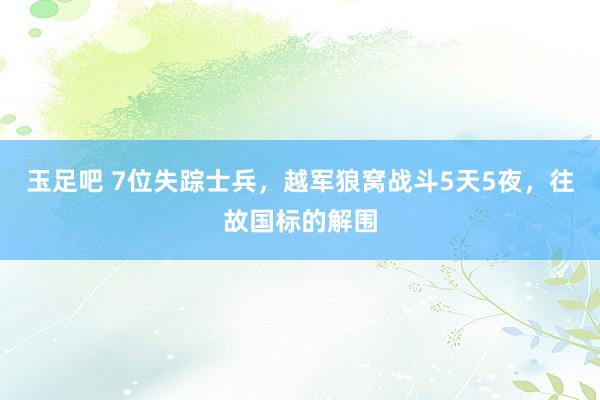 玉足吧 7位失踪士兵，越军狼窝战斗5天5夜，往故国标的解围