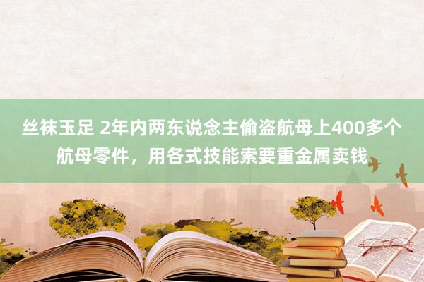 丝袜玉足 2年内两东说念主偷盗航母上400多个航母零件，用各式技能索要重金属卖钱