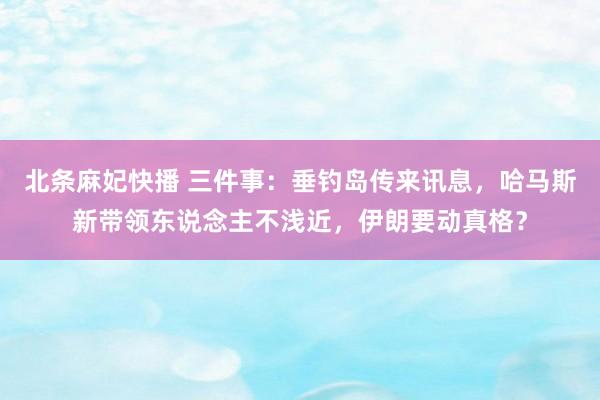 北条麻妃快播 三件事：垂钓岛传来讯息，哈马斯新带领东说念主不浅近，伊朗要动真格？