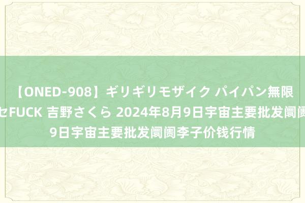 【ONED-908】ギリギリモザイク パイパン無限絶頂！激イカセFUCK 吉野さくら 2024年8月9日宇宙主要批发阛阓李子价钱行情