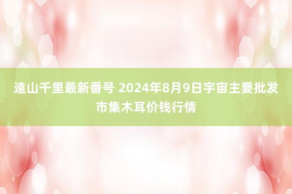 遠山千里最新番号 2024年8月9日宇宙主要批发市集木耳价钱行情