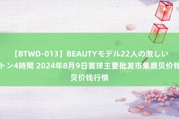 【BTWD-013】BEAUTYモデル22人の激しいピストン4時間 2024年8月9日寰球主要批发市集扇贝价钱行情